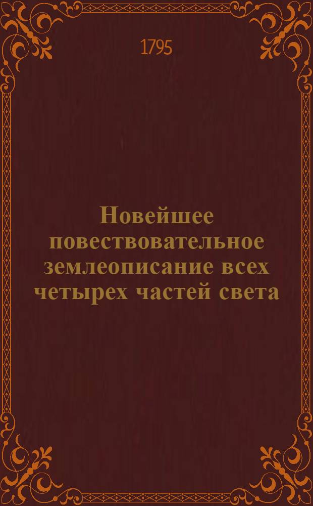 Новейшее повествовательное землеописание всех четырех частей света : С присовокуплением самаго древняго и учения о сфере, так же и начальнаго для малолетных детей учения о землеописании. Российская империя описана статистически, как ни когда еще не бывало. Сочинено и почерпнуто из вернейших източников, новейших лучших писателей, учеными россианами. [Ч.1]