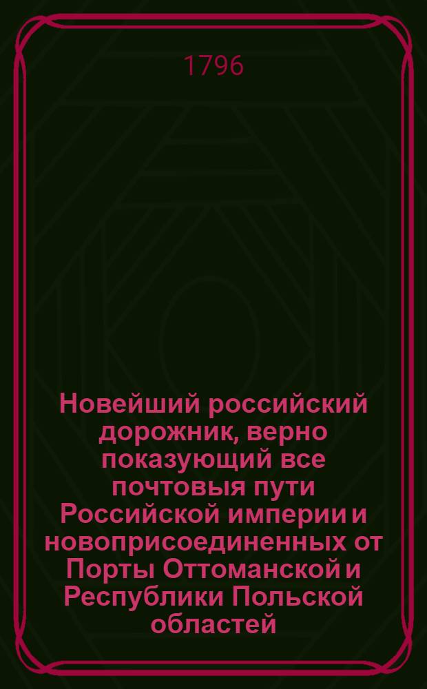 Новейший российский дорожник, верно показующий все почтовыя пути Российской империи и новоприсоединенных от Порты Оттоманской и Республики Польской областей, собранный через переписку с почтовыми конторами, : К которому присовокуплены: 1) Весовыя и эстафетныя таксы обеих столиц, с означением платежа за все почтовыя пересылки и отправления, и известиями о приходе и отходе почт. 2) Разстояние всех городов Российской империи от обеих столиц и от своих наместничеств. 3) Выписки из почтовых узаконений о наблюдении порядка вообще и о проезжающих, о должности почталионов и ямщиков, о числе лошадей и платеже прогонов за оныя, со всеми подробностями, относящимися до всякой почтовой езды и пересылки. 4) Новейшие почтовыя пути по знатнейшим местам европейских держав для путешествующих