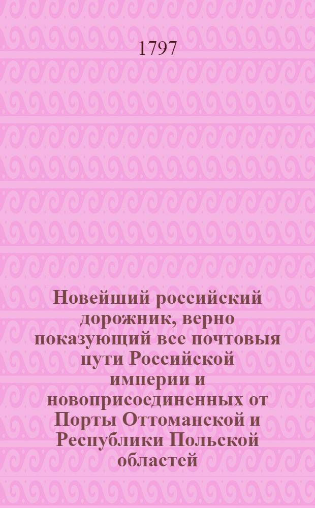 Новейший российский дорожник, верно показующий все почтовыя пути Российской империи и новоприсоединенных от Порты Оттоманской и Республики Польской областей, собранный через переписку с почтовыми конторами, : К которому присовокуплены: 1) Весовыя и эстафетныя таксы обеих столиц, с означением платежа за все почтовыя пересылки и отправления, и известиями о приходе и отходе почт. 2) Разстояние всех городов Российской империи от обеих столиц и от своих наместничеств. 3) Выписки из почтовых узаконений о наблюдении порядка вообще и о проезжающих, о должности почталионов и ямщиков, о числе лошадей и платеже прогонов за оныя, со всеми подробностями, относящимися до всякой почтовой езды и пересылки. 4) Новейшие почтовыя пути по знатнейшим местам европейских держав для путешествующих