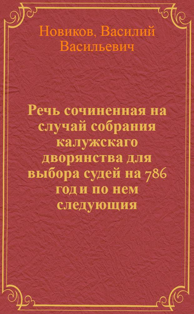 Речь сочиненная на случай собрания калужскаго дворянства для выбора судей на 786 год и по нем следующия, : И содержащая в себе изъявление благодарности к премудрым подвигам великия Екатерины блаженство россиян состовляющим, сокращенное изображение должностей дворянства и предмет врученной им власти избрания в законоисполнители, дворянином тогож наместничества. Васильем Новиковым