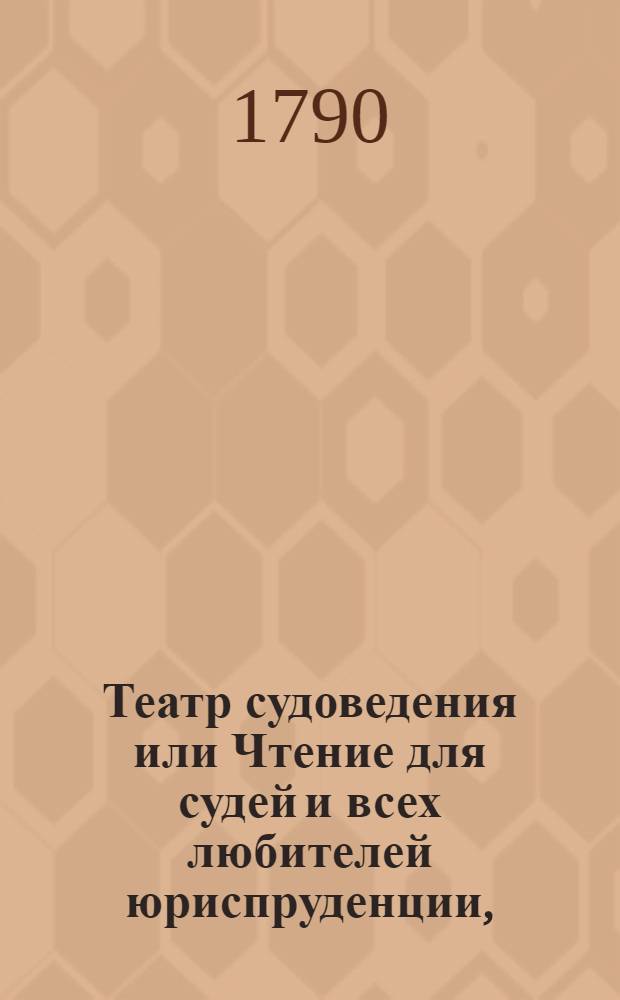 Театр судоведения или Чтение для судей и всех любителей юриспруденции, : Содержащее достопримечательныя и любопытныя судебныя дела, юридическия изследования знаменитых правоискустников и прочия сего рода произшествия, удобныя просвещать, трогать, возбуждать к добродетели и составлять полезное и приятное времяпровождение