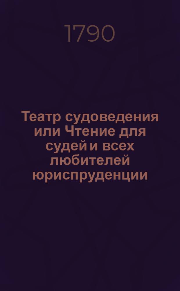 Театр судоведения или Чтение для судей и всех любителей юриспруденции : Содержащее достопримечательныя и любопытныя судебныя дела, юридическия изследования знаменитых правоискустников и прочия сего рода произшествия, удобныя просвещать, трогать, возбуждать к добродетели и составлять полезное и приятное времяпровождение. Ч.1
