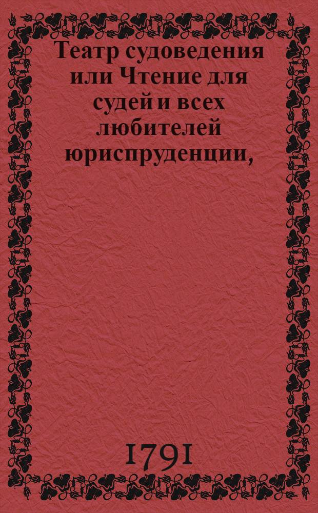 Театр судоведения или Чтение для судей и всех любителей юриспруденции, : Содержащее достопримечательныя и любопытныя судебныя дела, юридическия изследования знаменитых провоискусников ! и прочия сего рода произшествия, удобныя просвещать, трогать, возбуждать к добродетели и составлять полезное и приятное времяпровождение