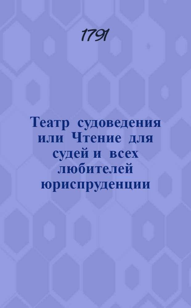 Театр судоведения или Чтение для судей и всех любителей юриспруденции : Содержащее достопримечательныя и любопытныя судебныя дела, юридическия изследования знаменитых провоискусников [!] и прочия сего рода произшествия, удобныя просвещать, трогать, возбуждать к добродетели и составлять полезное и приятное времяпровождение. Ч.1