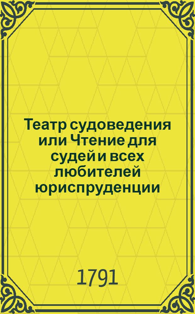 Театр судоведения или Чтение для судей и всех любителей юриспруденции : Содержащее достопримечательныя и любопытныя судебныя дела, юридическия изследования знаменитых провоискусников [!] и прочия сего рода произшествия, удобныя просвещать, трогать, возбуждать к добродетели и составлять полезное и приятное времяпровождение. Ч.2