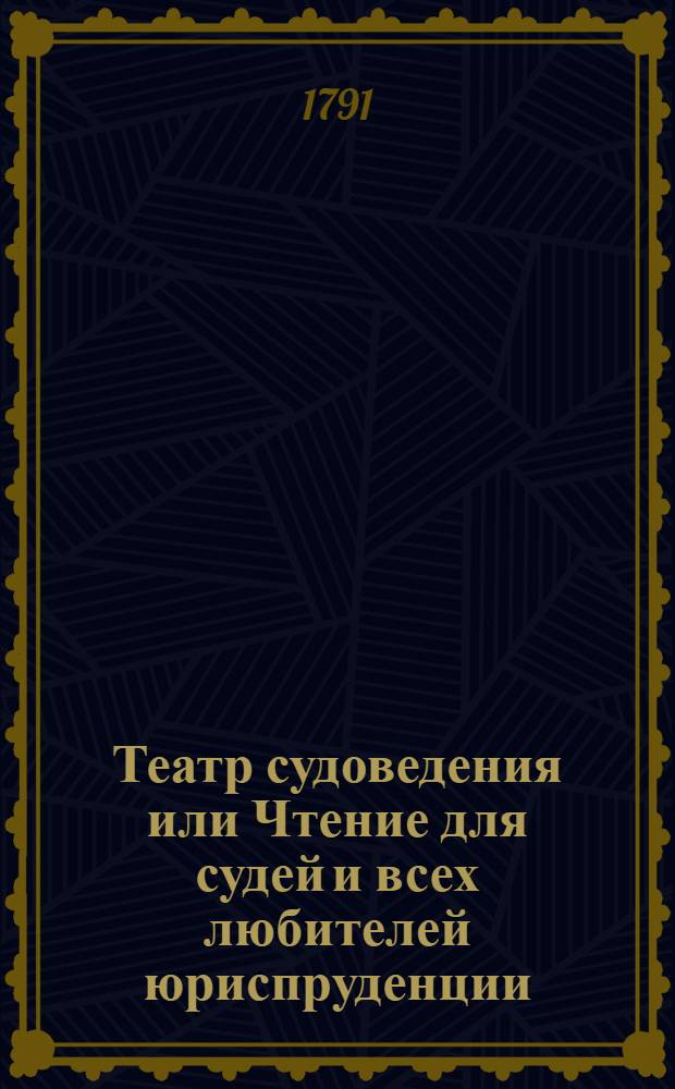 Театр судоведения или Чтение для судей и всех любителей юриспруденции : Содержащее достопримечательныя и любопытныя судебныя дела, юридическия изследования знаменитых провоискусников [!] и прочия сего рода произшествия, удобныя просвещать, трогать, возбуждать к добродетели и составлять полезное и приятное времяпровождение. Ч.4