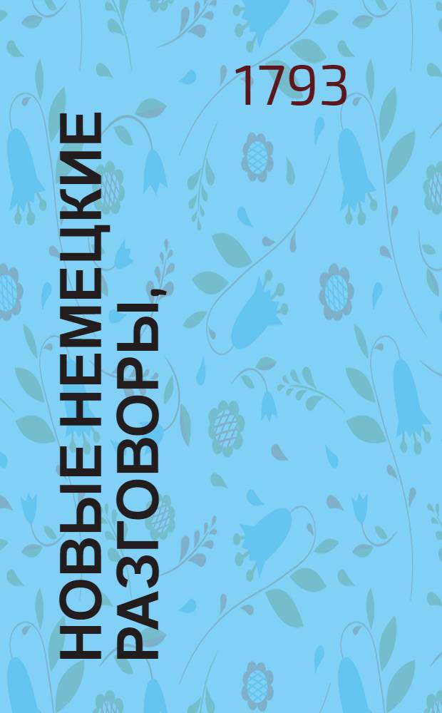Новые немецкие разговоры, : Разделенные на IV главы составляющие собою 130 уроков, : С присовокуплением употребительных немецких речений, пословиц и слов на каждый урок. : Для употребления юношеству, желающему скорее научиться говорить по немецки. : Избранныя из лучших писателей