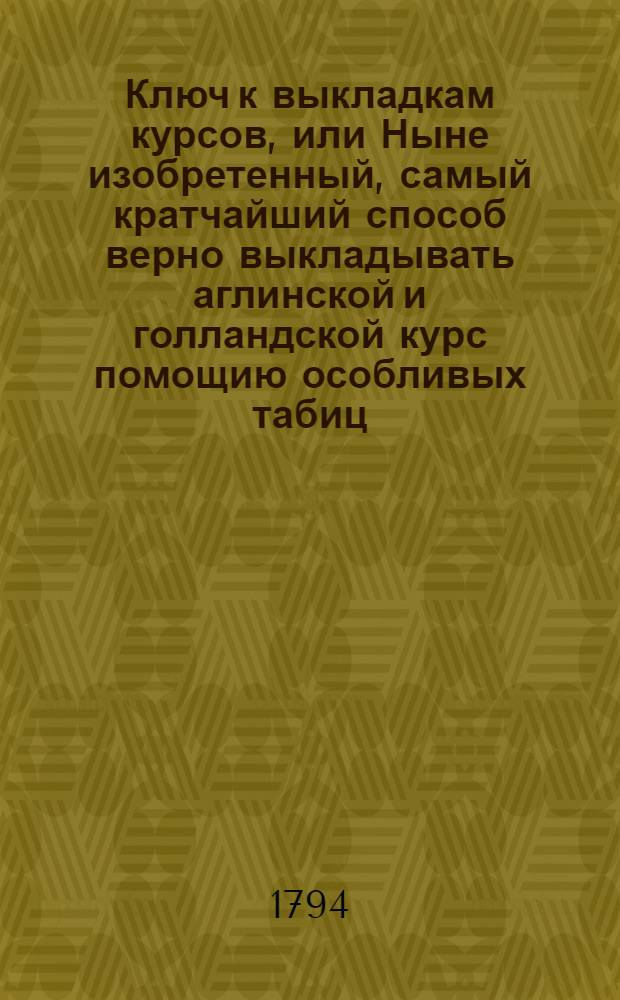 Ключ к выкладкам курсов, или Ныне изобретенный, самый кратчайший способ верно выкладывать аглинской и голландской курс помощию особливых табиц, : С ясным описанием о том, что под словом курс разумеется, и от чего оной по большой части повышается и упадает, : Сочиненный прежде бывшим в Коммерческом училище при Императорском Московском воспитательном доме воспитанником, а ныне на Российской здесь конторе по иностранной коммерции бухгалтером