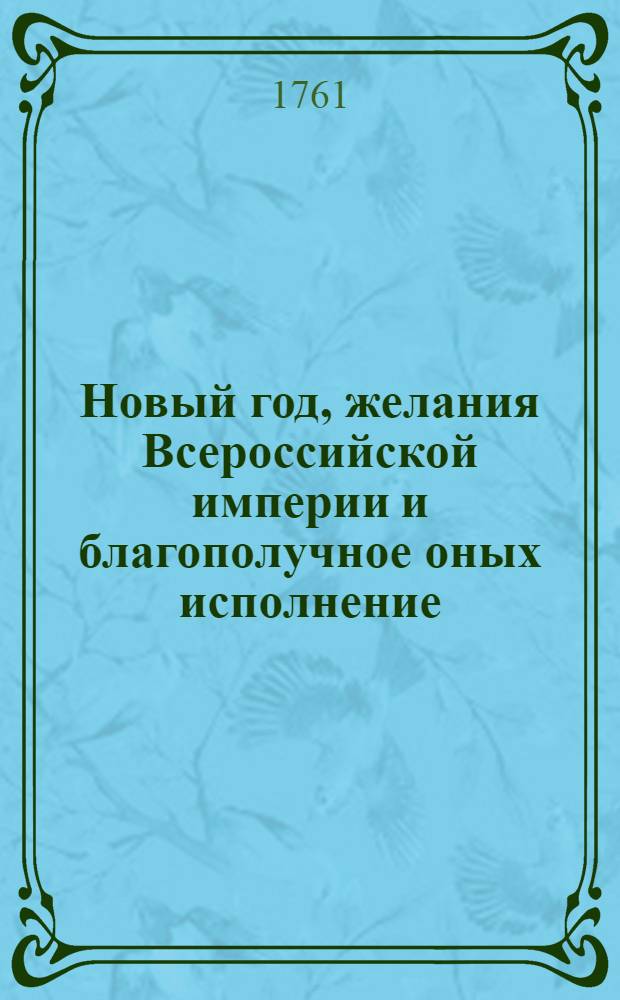 Новый год, желания Всероссийской империи и благополучное оных исполнение : Увеселительными огнями аллегорически изображенныя, и в знак всенароднаго усердия ея величеству всепресветлейшей державнейшей и непобедимейшей государыне Елисавете Петровне императрице и самодержице всероссийской и прочая, и прочая, и прочая. в первый вечер 1761 года, перед Зимним императорским домом в Санктпетербурге представленныя
