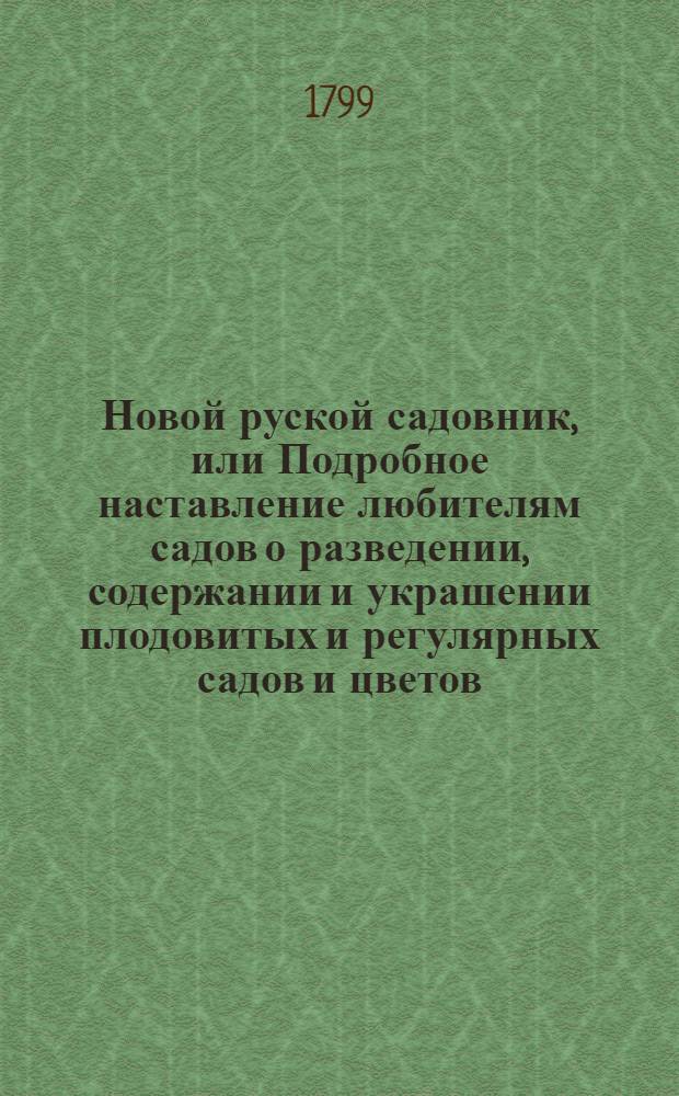 Новой руской садовник, или Подробное наставление любителям садов о разведении, содержании и украшении плодовитых и регулярных садов и цветов; также о разведении и содержании разных душистых и поваренных трав и кореньев в России по климату средней полосы. : Собранный из разных писателей и собственных опытов сего сочинителя