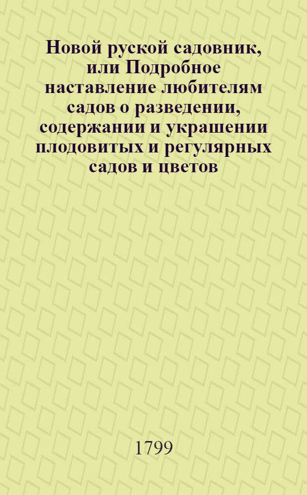 Новой руской садовник, или Подробное наставление любителям садов о разведении, содержании и украшении плодовитых и регулярных садов и цветов; также о разведении и содержании разных душистых и поваренных трав и кореньев в России по климату средней полосы : Собранный из разных писателей и собственных опытов сего сочинителя. Ч.1