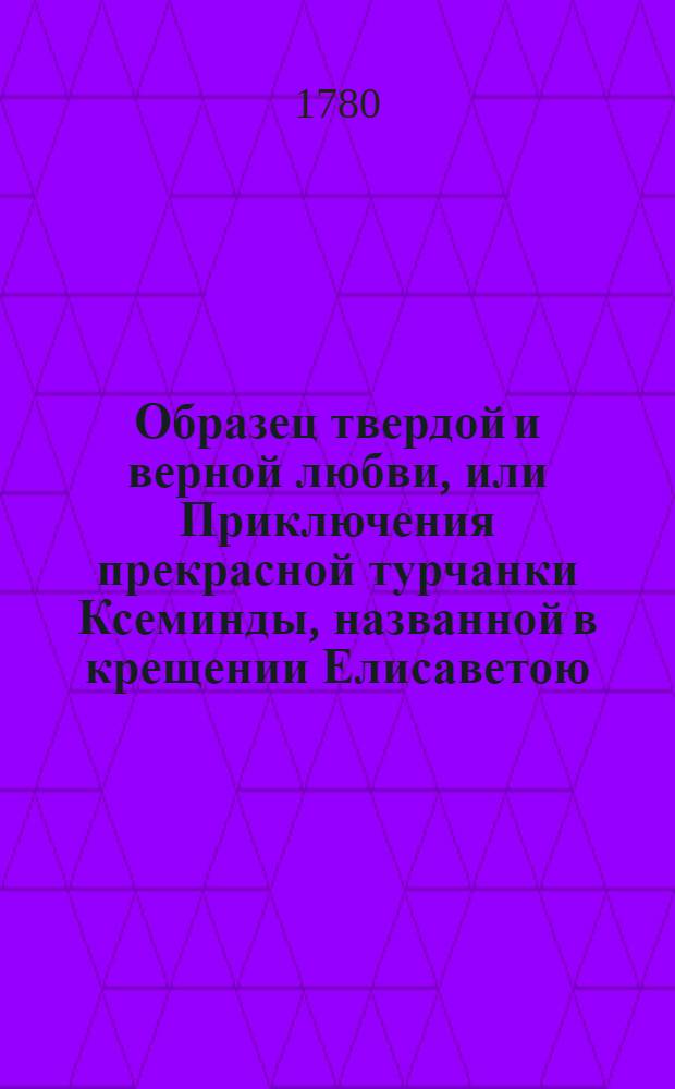 Образец твердой и верной любви, или Приключения прекрасной турчанки Ксеминды, названной в крещении Елисаветою, отвергшейся от предлагаемаго ей брачнаго союза с порфирородными особами, для исполнения супружескаго обета, даннаго любовнику : Переведена с французскаго. Т.1