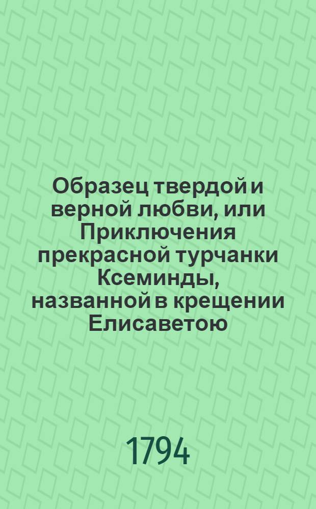 Образец твердой и верной любви, или Приключения прекрасной турчанки Ксеминды, названной в крещении Елисаветою, отвергшейся от предлагаемаго ей брачнаго союза с порфирородными особами, для исполнения супружескаго обета, даннаго любовнику. : Переведена с французскаго