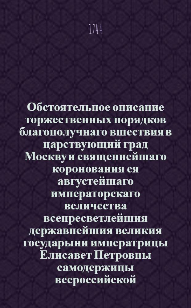 Обстоятельное описание торжественных порядков благополучнаго вшествия в царствующий град Москву и священнейшаго коронования ея августейшаго императорскаго величества всепресветлейшия державнейшия великия государыни императрицы Елисавет Петровны самодержицы всероссийской, еже бысть вшествие 28 февраля, коронование 25 апреля 1742 года.