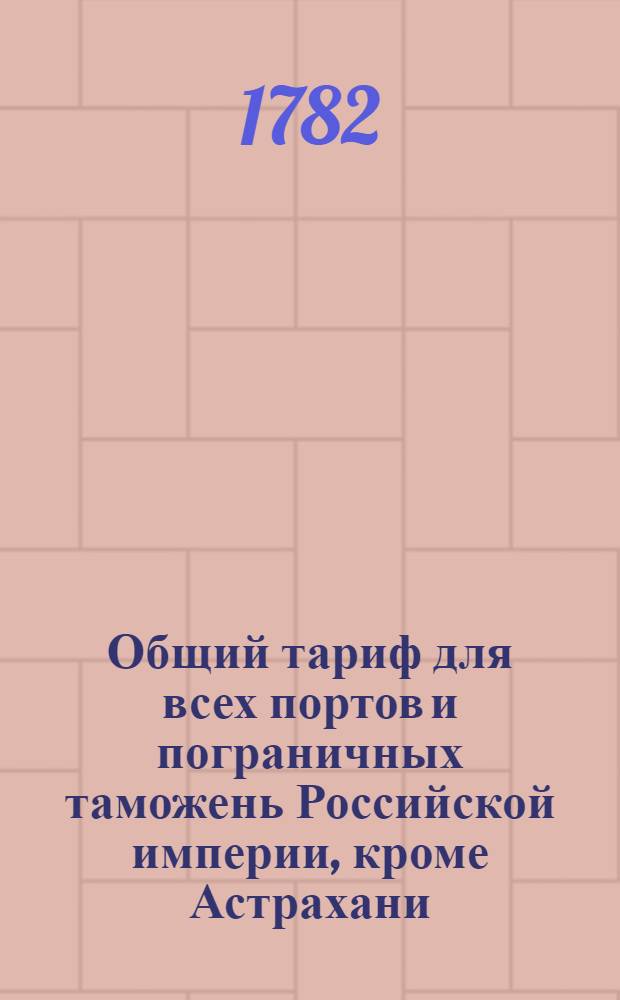 Общий тариф для всех портов и пограничных таможень Российской империи, кроме Астрахани, Оренбурга и Сибири. : Сочинен в Коммиссии о комерции 1782 года. : Утвержден в Санктпетербурге сентября 27 дня 1782 года