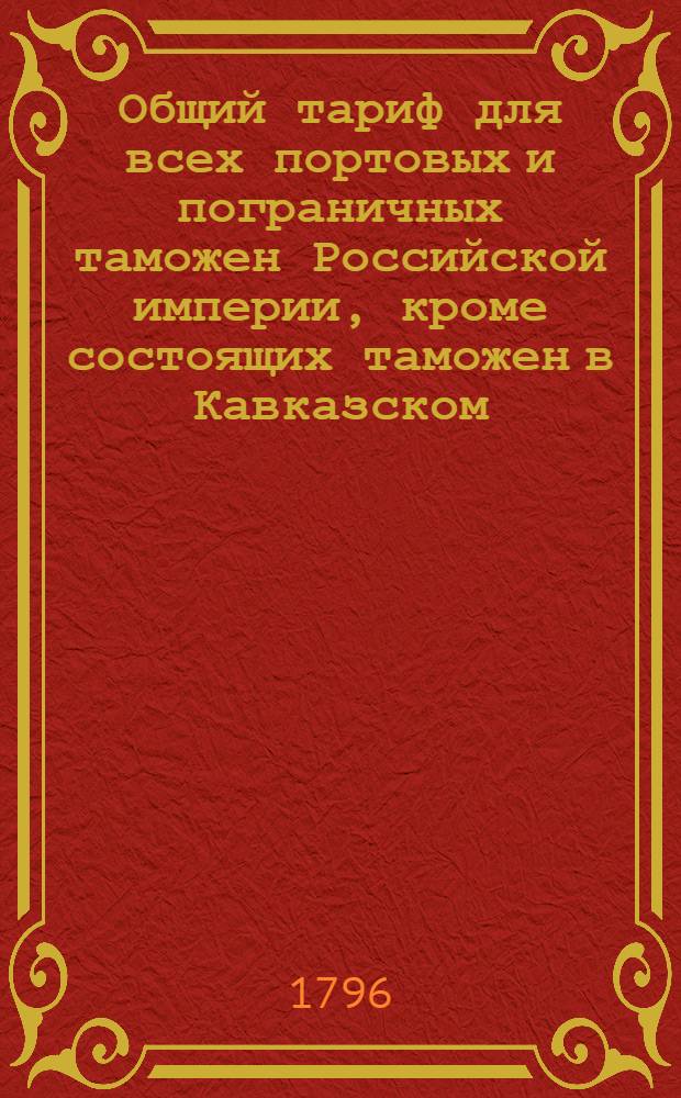Общий тариф для всех портовых и пограничных таможен Российской империи, кроме состоящих таможен в Кавказском, Уфимском, Тобольском, Иркутском и Колыванском наместничествах. : Сочинен в Санктпетербурге 1796 года. : Утвержден в Санктпетербурге сентября 16 го 1796 года