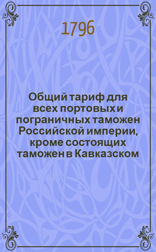 Общий тариф для всех портовых и пограничных таможен Российской империи, кроме состоящих таможен в Кавказском, Уфимском, Тобольском, Иркутском и Колыванском наместничествах : Сочинен в Санктпетербурге 1796 года. [Утвержден] [в Санктпетербурге сентября 16 го 1796 года]. Ч.2 : Об отпускных из России товарах