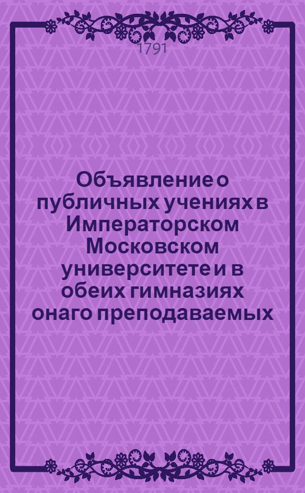 Объявление о публичных учениях в Императорском Московском университете и в обеих гимназиях онаго преподаваемых, с 17 августа 1791 года по 26 июня 1792 года.