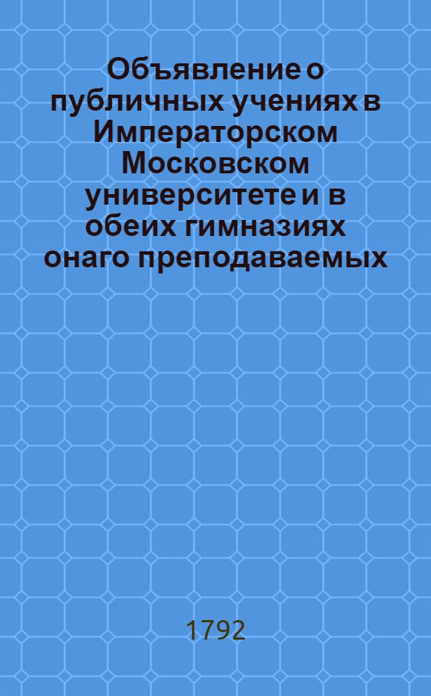 Объявление о публичных учениях в Императорском Московском университете и в обеих гимназиях онаго преподаваемых, с 17 августа 1792 года по 26 июня 1793 года.