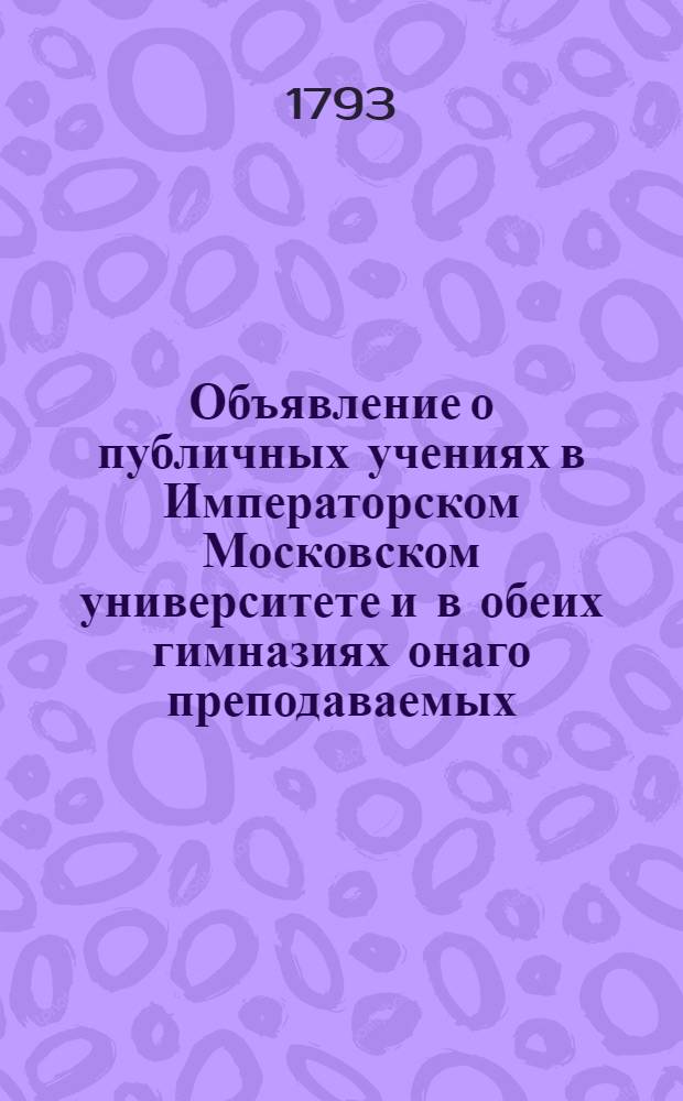 Объявление о публичных учениях в Императорском Московском университете и в обеих гимназиях онаго преподаваемых, с 17 августа 1793 года по 26 июня 1794 года.