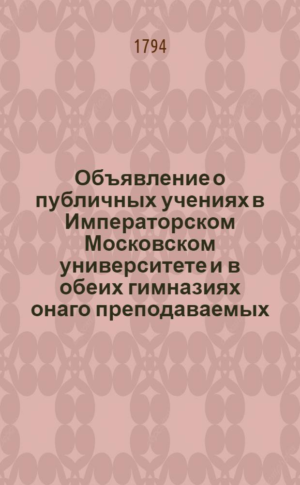Объявление о публичных учениях в Императорском Московском университете и в обеих гимназиях онаго преподаваемых, с 17 августа 1794 года по 26 июня 1795 года.