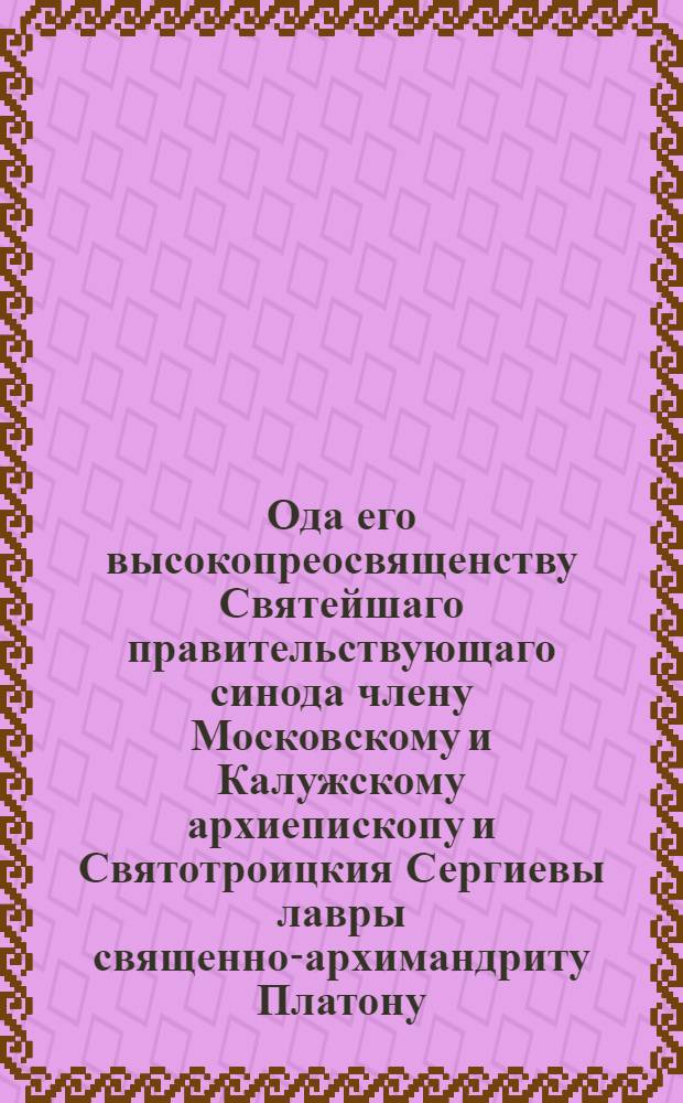 Ода его высокопреосвященству Святейшаго правительствующаго синода члену Московскому и Калужскому архиепископу и Святотроицкия Сергиевы лавры священно-архимандриту Платону : Приносимая с глубочайшим высокопочитанием
