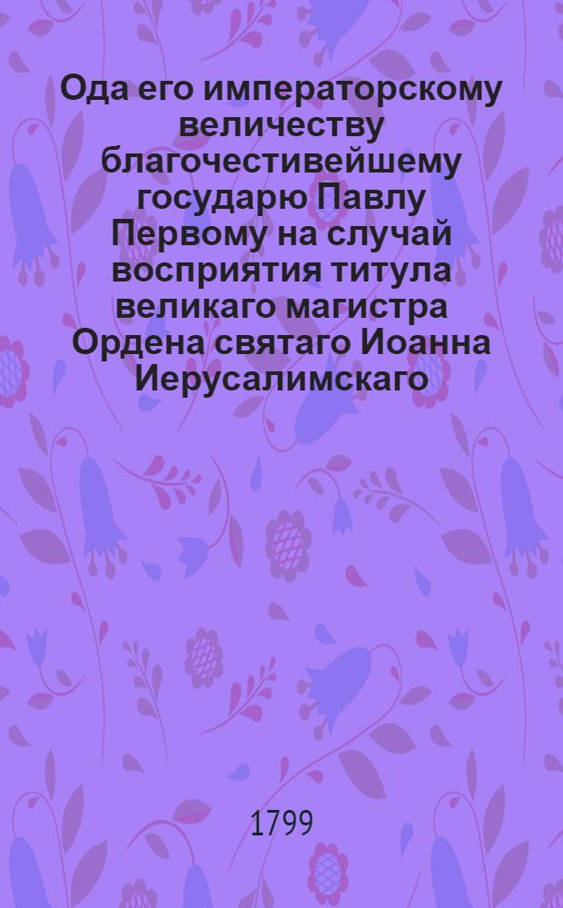Ода его императорскому величеству благочестивейшему государю Павлу Первому на случай восприятия титула великаго магистра Ордена святаго Иоанна Иерусалимскаго. 1798 года ноября