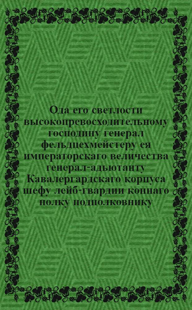 Ода его светлости высокопревосходительному господину генерал фельдцехмейстеру ея императорскаго величества генерал-адьютанту Кавалергардскаго корпуса шефу лейб-гвардии коннаго полку подполковнику, действительному камергеру и разных орденов кавалеру князю Григорью Григорьевичу Орлову : Приносимая с глубочайшим высокопочитанием и преданностию
