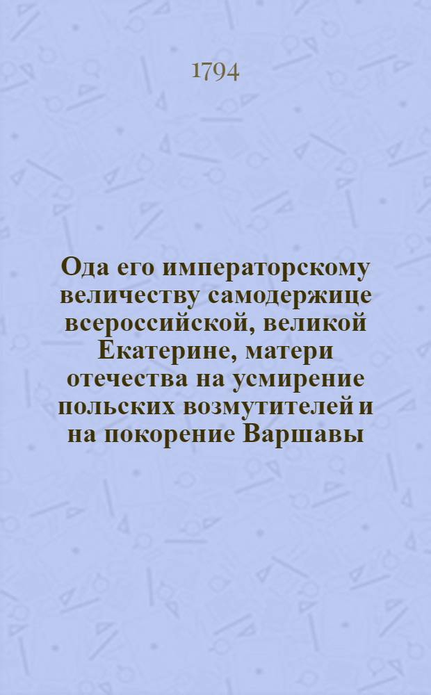 Ода его императорскому величеству самодержице всероссийской, великой Екатерине, матери отечества на усмирение польских возмутителей и на покорение Варшавы.