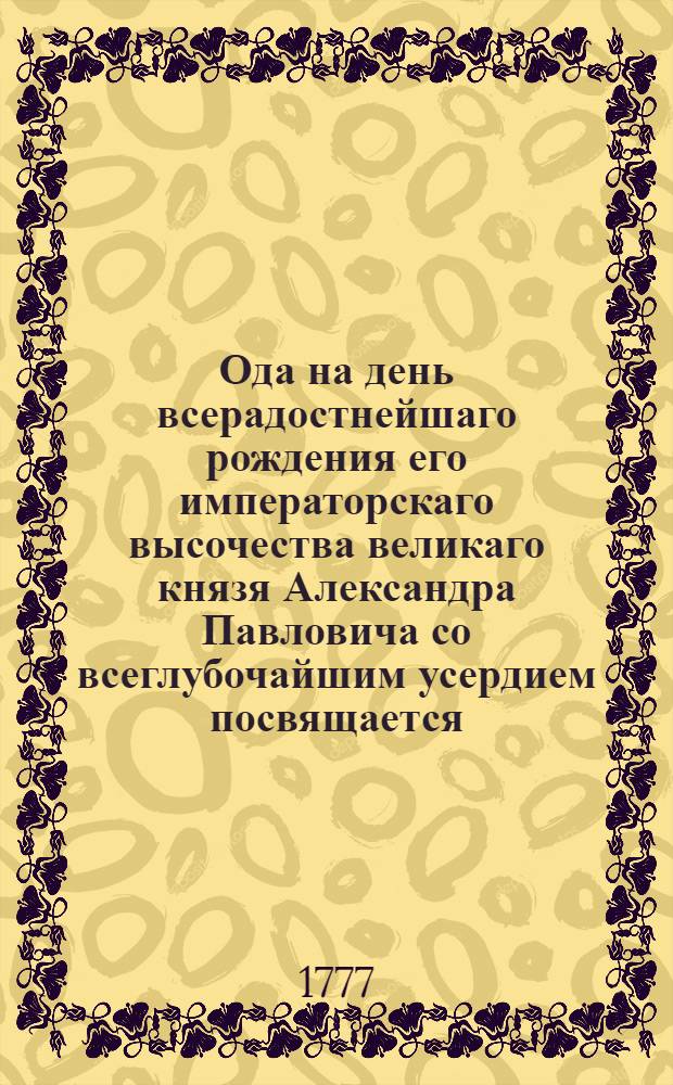 Ода на день всерадостнейшаго рождения его императорскаго высочества великаго князя Александра Павловича со всеглубочайшим усердием посвящается. : 1777 года декабря 12 дня
