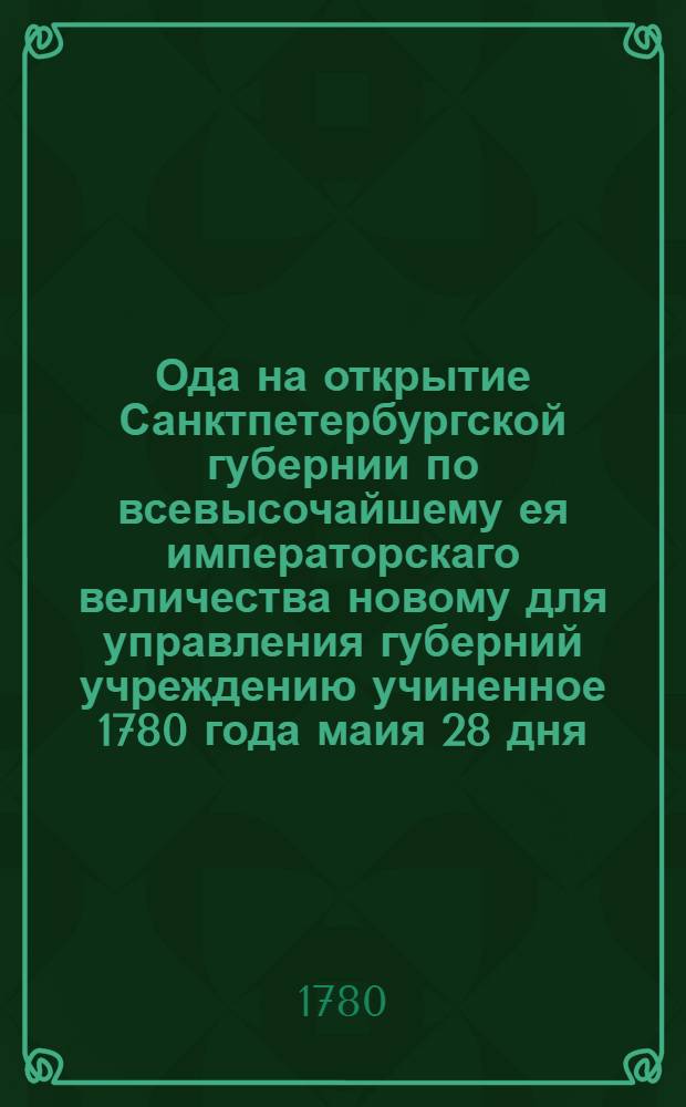 Ода на открытие Санктпетербургской губернии по всевысочайшему ея императорскаго величества новому для управления губерний учреждению учиненное 1780 года маия 28 дня, : Которая его сиятельству князю Александру Михайловичу Голицыну, господину генералу фельдмаршалу, ея императорскаго величества генералу адьютанту, и сенатору, в отсутствии ея величества в Санктпетербурге главнокомандующему, и разных орденов кавалеру, с глубочайшим почтением подносится