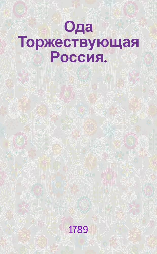 Ода Торжествующая Россия. : 1789 году октября 8 дня, поднесена ея императорскому величеству победоносной и великой государыне, императрице и самодержице всероссийской Екатерине Алексеевне, матери отечества. : По случаю, войсками российскими, одержанных побед, в Безарабии и на границе Волохской, над тремя турецкими корпусами, предводимыми самим визирем, и двумя трех бунчужными пашами, 1789 году, с 7 го по 14 число сентября, продолжавшимися ежедневно