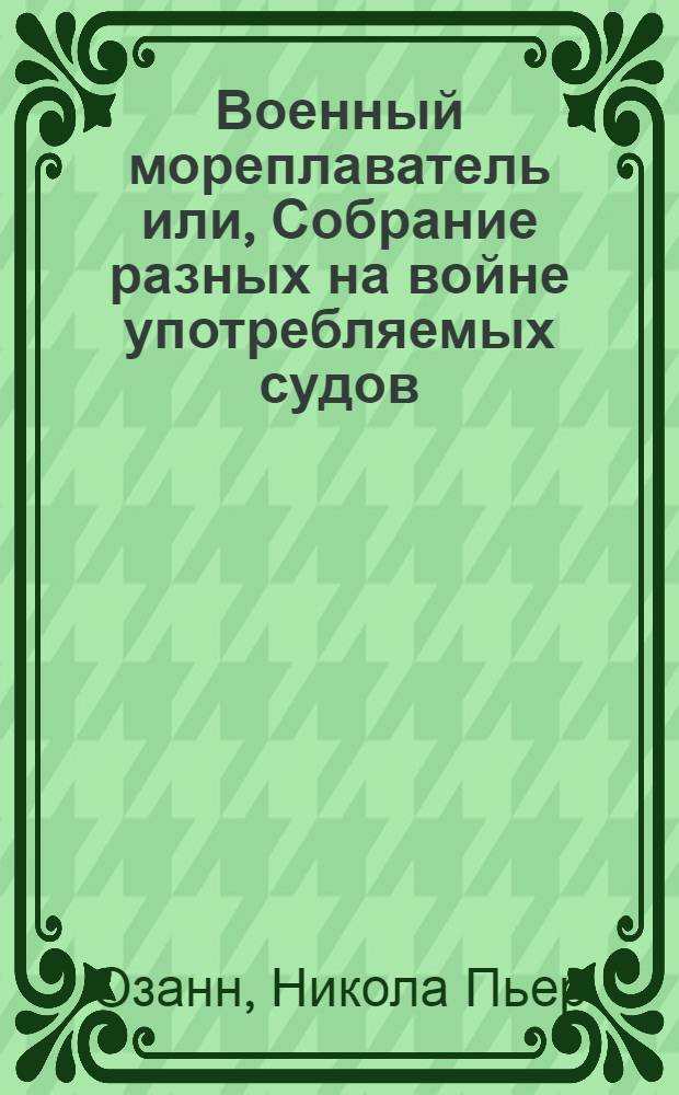 Военный мореплаватель или, Собрание разных на войне употребляемых судов : С показанием каким образом военные флоты долженствуют быть устрояемы для сражения, также для атаки неприятельских, или защищения своих портов