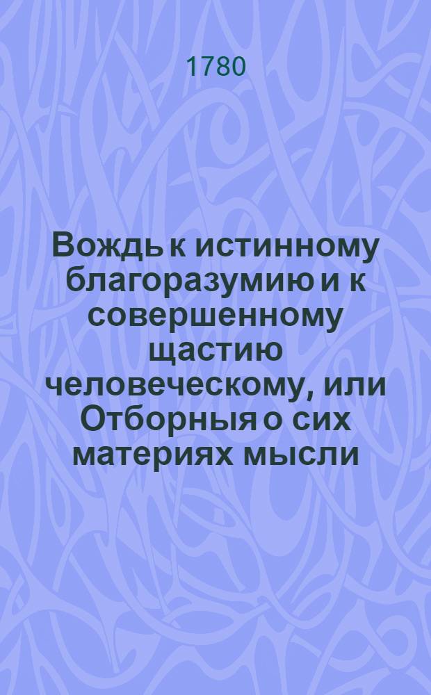 Вождь к истинному благоразумию и к совершенному щастию человеческому, или Отборныя о сих материях мысли, славнейших в свете писателей: г.Шпалдинга, дю Мулина и Юнга,
