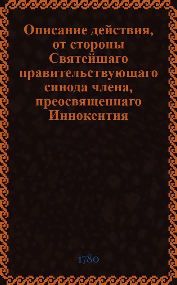 Описание действия, от стороны Святейшаго правительствующаго синода члена, преосвященнаго Иннокентия, архиепископа Псковскаго и Рижскаго, и его Семинарии, происходившаго во время всевожделеннаго прибытия, ея императорскаго величества, всеавгустейшия императрицы и самодержицы всероссийския, Екатерины Вторыя, во Псков, и высочайшаго ея величества в нем пребывания, маия от 13 го до 16 го дней продолжавшагося, 1780 года.