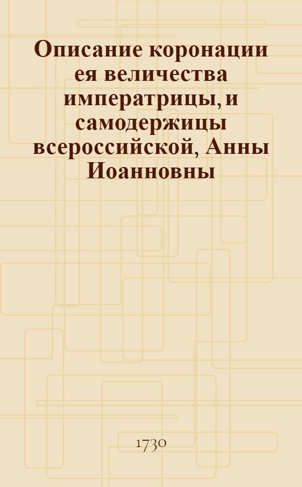 Описание коронации ея величества императрицы, и самодержицы всероссийской, Анны Иоанновны, торжественно отправленной в царствующем граде Москве, 28 апреля 1730 году.