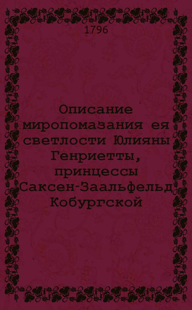 Описание миропомазания ея светлости Юлияны Генриетты, принцессы Саксен-Заальфельд Кобургской, нареченной при оном благоверною княжною Анною Феодоровною, ея обручения с его императорским высочеством государем, великим князем Константином Павловичем, при окончании котораго наименована она его невестою и благоверною великою княжною, и торжества высокобрачнаго сочетания их императорских высочеств щастливо совершившагося февраля 15 дня 1796 года.