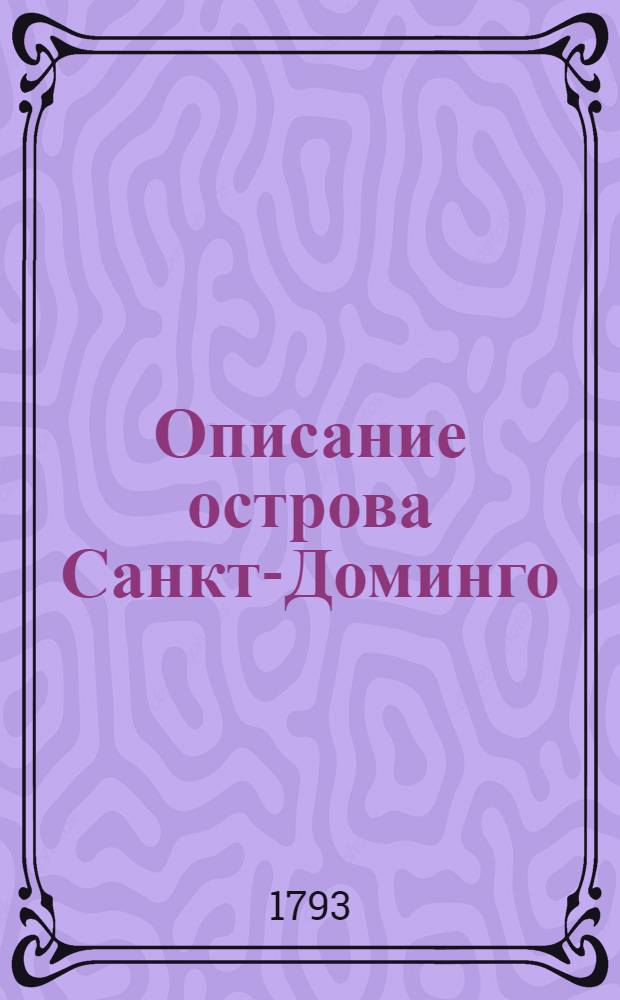 Описание острова Санкт-Доминго : С показанием преждебывших на оном коренных диких жителей, их нравов, обычаев и одежд, такожде поселившихся на сем острове европейцов; начатия сего селения и разных с оным приключившихся перемен; о состоянии сахарных и проч. тамошних заводов и торговли, о произрастениях, о покупке и содержании черных невольников, и всех прочих достопамятностях. : Собранное для лучшаго изъяснения не давно случившихся на оном острове произшествий