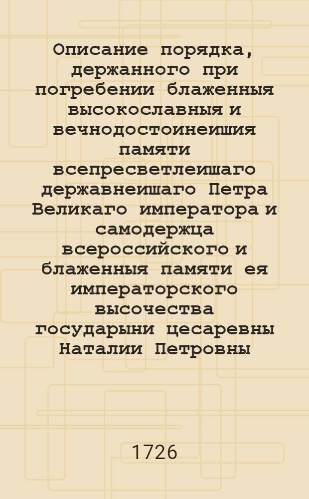 Описание порядка, держанного при погребении блаженныя высокославныя и вечнодостоинеишия памяти всепресветлеишаго державнеишаго Петра Великаго императора и самодержца всероссийского и блаженныя памяти ея императорского высочества государыни цесаревны Наталии Петровны. : Печатано в типографии Московскои лета гдня 1726 мца марта, с превода печатаннаго в Санктпетербурге при Сенате лета гдня 1725 г