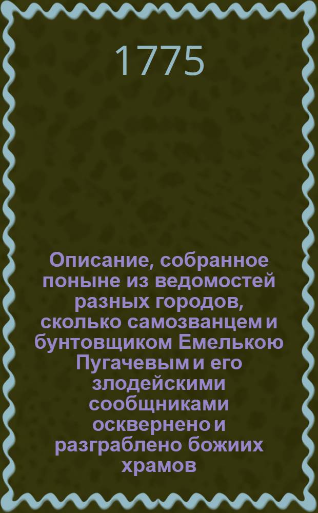 Описание, собранное поныне из ведомостей разных городов, сколько самозванцем и бунтовщиком Емелькою Пугачевым и его злодейскими сообщниками осквернено и разграблено божиих храмов, также побито дворянства, духовенства, мещанства и прочих званий людей, с показанием кто именно и в которых местах