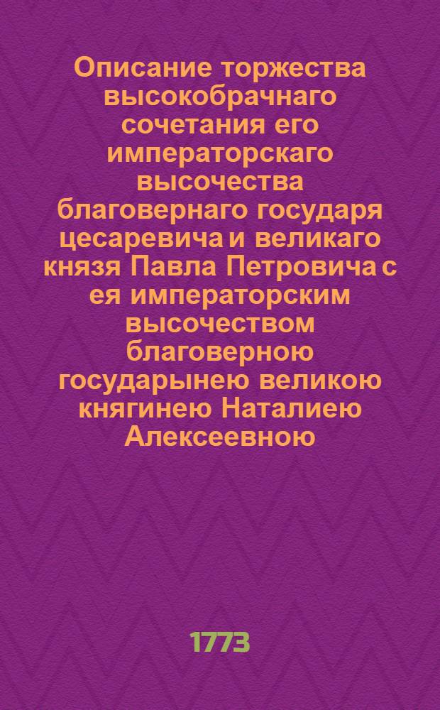Описание торжества высокобрачнаго сочетания его императорскаго высочества благовернаго государя цесаревича и великаго князя Павла Петровича с ея императорским высочеством благоверною государынею великою княгинею Наталиею Алексеевною, счастливо совершившегося 1773 года, сентября в 29 день.