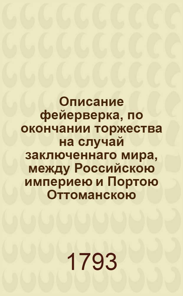 Описание фейерверка, по окончании торжества на случай заключеннаго мира, между Российскою империею и Портою Оттоманскою, представленнаго в Санктпетербурге на Царицыном лугу, сентября 15 го дня 1793 года, деланнаго лейб-гвардии Преображенскаго полку в бомбардирской роте.