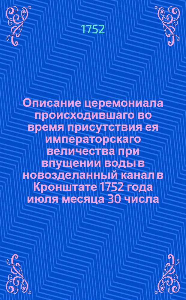 Описание церемониала происходившаго во время присутствия ея императорскаго величества при впущении воды в новозделанный канал в Кронштате 1752 года июля месяца 30 числа