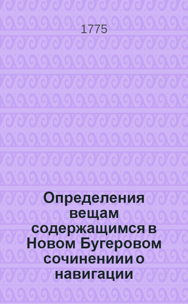 Определения вещам содержащимся в Новом Бугеровом сочинениии о навигации : С приложением некоторых нужных примечаний для употребления учащагося в Морском шляхетном кадетском корпусе благороднаго юношества