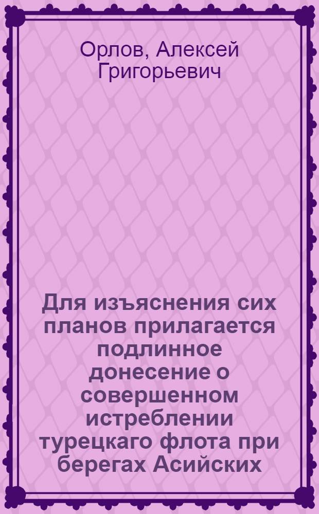 Для изъяснения сих планов прилагается подлинное донесение о совершенном истреблении турецкаго флота при берегах Асийских, полученное сентября 13 дня 1770 ко двору ея имп. величества от генерала графа Алексея Григорьевича Орлова с куриером из Италии