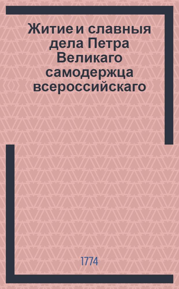 Житие и славныя дела Петра Великаго самодержца всероссийскаго : С предположением [!] краткой географической и политической истории о Российском государстве, Первее на славенском языке изданное в Венеции, а ныне вновь с пополнением и поправлением как самой истории, так и с преложением некоторых славено-сербских слов на российской, С гравированными планами баталий и взятых крепостей, и на все великия действия медалями напечатано. Т.1
