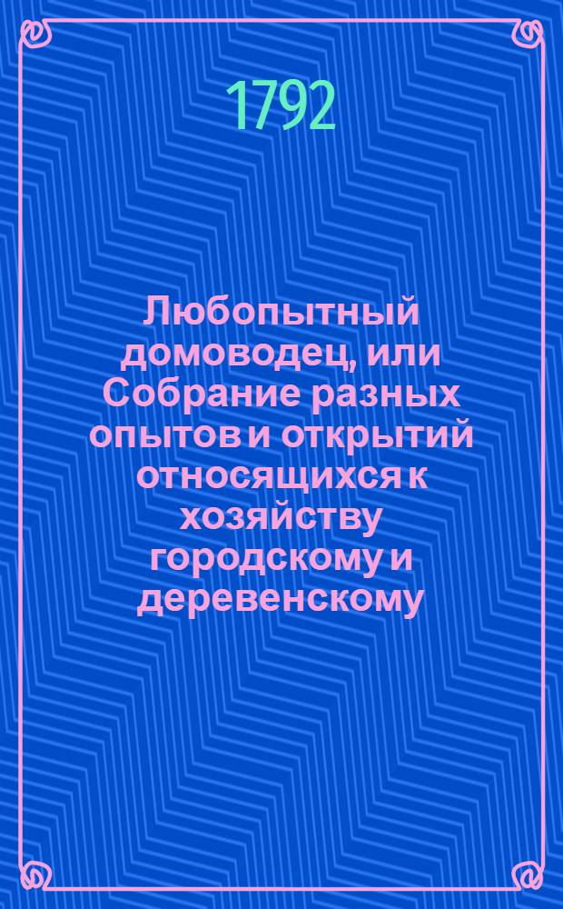 Любопытный домоводец, или Собрание разных опытов и открытий относящихся к хозяйству городскому и деревенскому. Ч.1