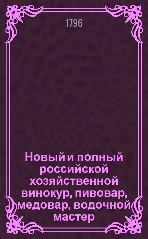 Новый и полный российской хозяйственной винокур, пивовар, медовар, водочной мастер, квасник, уксусник и погребщик : Ныне вновь пересмотренный, порядочнее расположенный, во многих местах дополненный и не только новыми статьями, но и целыми даже главами вдвое против прежняго умноженный; с присовокуплением разных новейших открытий, касающихся до сея книги и почерпнутых как из российских, так и из иностранных сочинений. В пользу любителей экономии. Ч.1