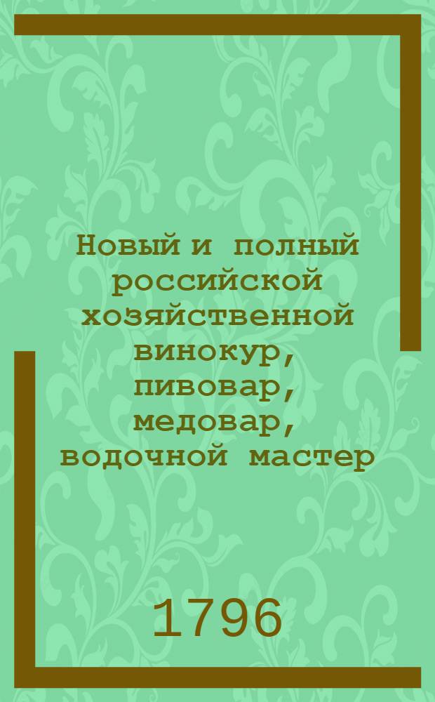 Новый и полный российской хозяйственной винокур, пивовар, медовар, водочной мастер, квасник, уксусник и погребщик : Ныне вновь пересмотренный, порядочнее расположенный, во многих местах дополненный и не только новыми статьями, но и целыми даже главами вдвое против прежняго умноженный; с присовокуплением разных новейших открытий, касающихся до сея книги и почерпнутых как из российских, так и из иностранных сочинений. В пользу любителей экономии. Ч.2
