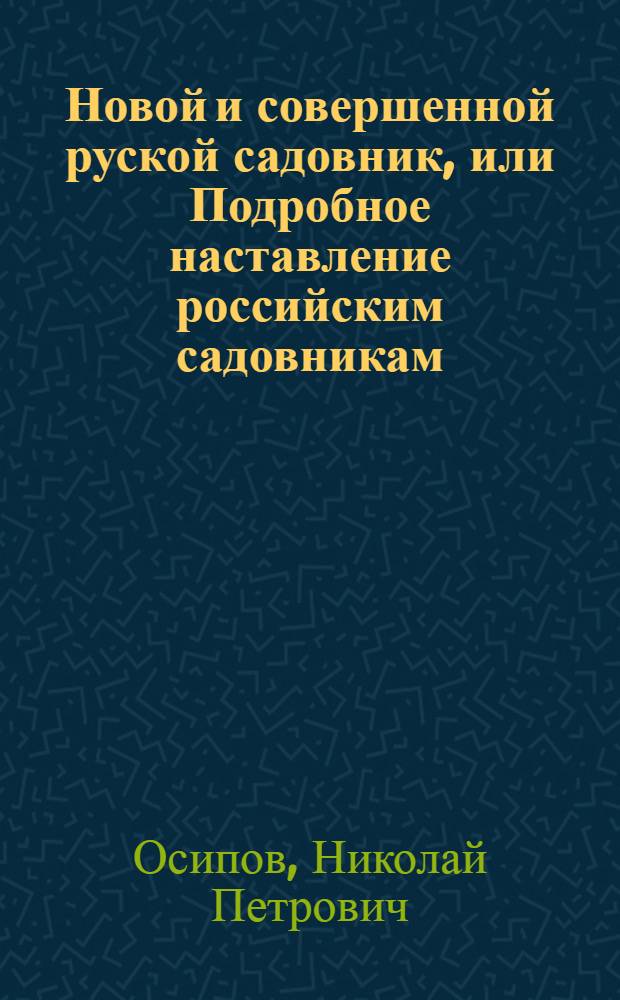 Новой и совершенной руской садовник, или Подробное наставление российским садовникам, огородникам, а наипаче любителям садов, о расположении, содержании и украшении садов, огородов, оранжерей, теплиц, парников, цветников и пр. О размножении и приведении в совершенство всяких плодоносных деревьев, цветов, кустарников, поваренных и душистых трав и кореньев. О предохранении их от всего того, что для них пагубно и вредно; о сбережении их на долгое время свежими. О заготовлении всяких плодов и поваренных произрастений в зиму. : Одним словом, о всем том, что необходимо нужно знать каждому исправному садовнику и попечительному домостроителю, полагающему свое утешение в садоводстве